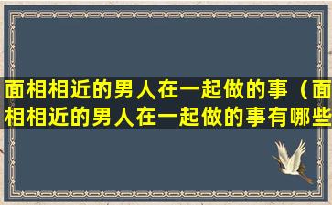 面相相近的男人在一起做的事（面相相近的男人在一起做的事有哪些）