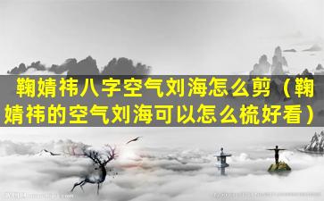 鞠婧祎八字空气刘海怎么剪（鞠婧祎的空气刘海可以怎么梳好看）