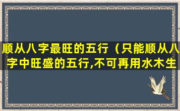 顺从八字最旺的五行（只能顺从八字中旺盛的五行,不可再用水木生之扶之）