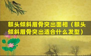 额头倾斜眉骨突出面相（额头倾斜眉骨突出适合什么发型）