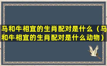 马和牛相宜的生肖配对是什么（马和牛相宜的生肖配对是什么动物）