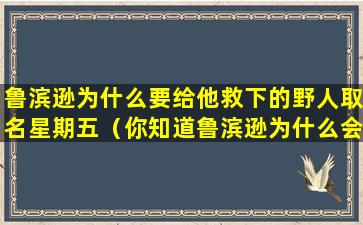 鲁滨逊为什么要给他救下的野人取名星期五（你知道鲁滨逊为什么会给他救下的野人取名星期五吗）