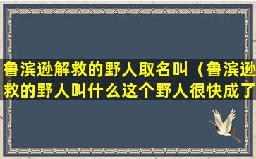 鲁滨逊解救的野人取名叫（鲁滨逊救的野人叫什么这个野人很快成了他的什么）