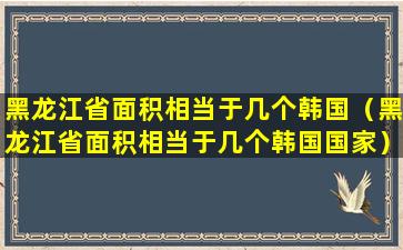 黑龙江省面积相当于几个韩国（黑龙江省面积相当于几个韩国国家）