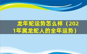 龙年蛇运势怎么样（2021年属龙蛇人的全年运势）